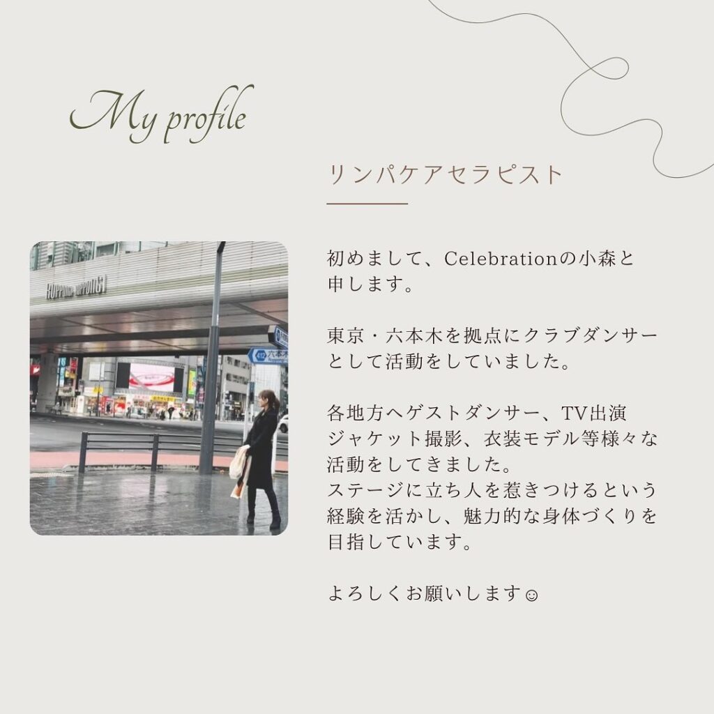 リンパケアセラピスト
始めまして、Celebrationの小森と申します。東京・六本木を拠点にクラブダンサーとして活動をしていました。各地方へゲストダンサー、TV出演、ジャケット撮影、衣装モデル等様々な活動をしてきました。ステージに立ち人を惹きつけるという経験を活かし、魅力的な身体づくりを目指しています。よろしくお願いします。